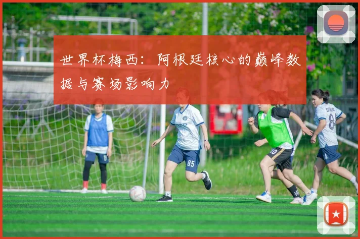 世界杯梅西：阿根廷核心的巅峰数据与赛场影响力