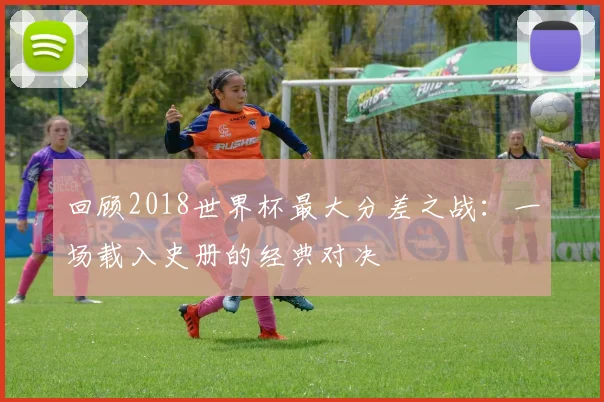 回顾2018世界杯最大分差之战：一场载入史册的经典对决