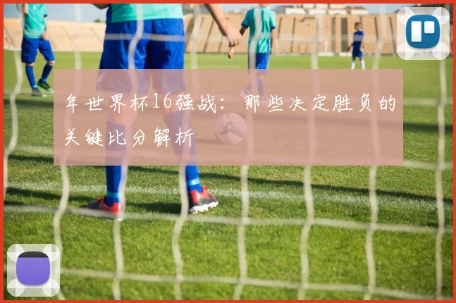 年世界杯16强战：那些决定胜负的关键比分解析
