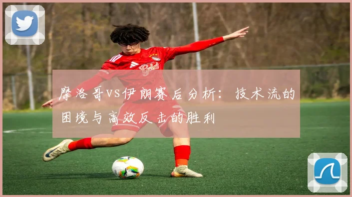 摩洛哥vs伊朗赛后分析：技术流的困境与高效反击的胜利