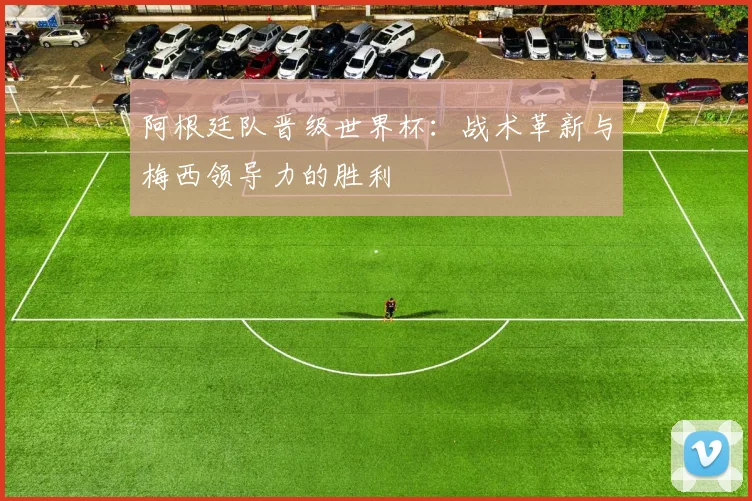 阿根廷队晋级世界杯：战术革新与梅西领导力的胜利