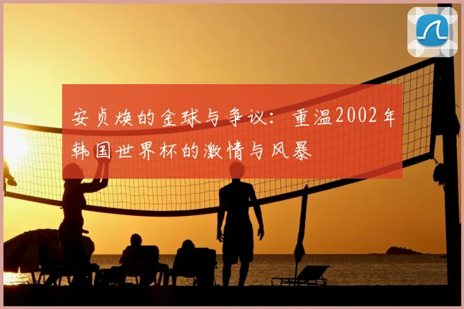安贞焕的金球与争议：重温2002年韩国世界杯的激情与风暴