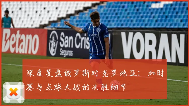 深度复盘俄罗斯对克罗地亚：加时赛与点球大战的决胜细节