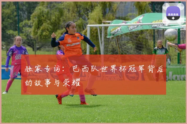 独家专访：巴西队世界杯冠军背后的故事与荣耀