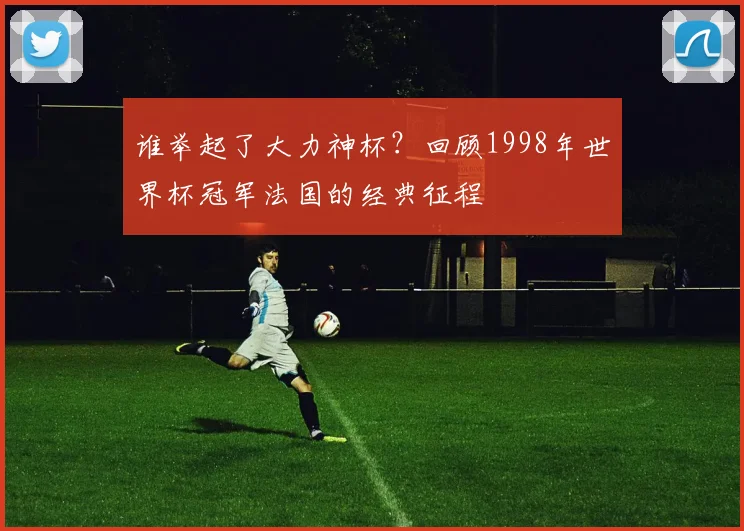 谁举起了大力神杯?回顾1998年世界杯冠军法国的经典征程