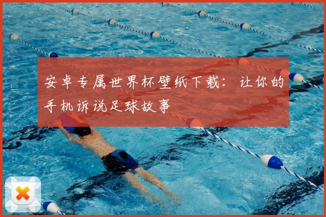 安卓专属世界杯壁纸下载：让你的手机诉说足球故事