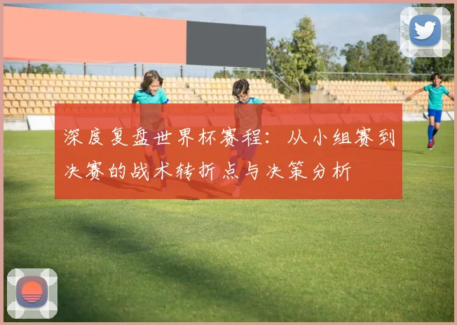 深度复盘世界杯赛程:从小组赛到决赛的战术转折点与决策分析