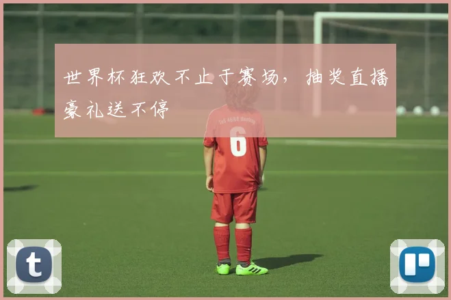 世界杯狂欢不止于赛场,抽奖直播豪礼送不停