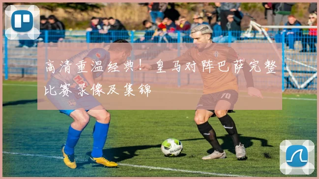 高清重温经典！皇马对阵巴萨完整比赛录像及集锦