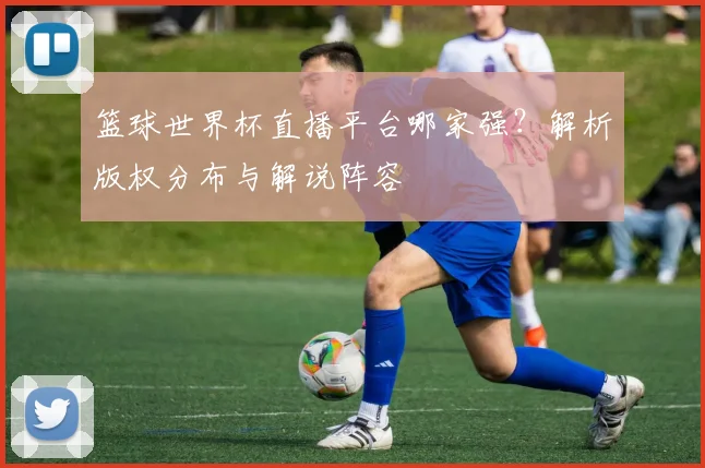 篮球世界杯直播平台哪家强？解析版权分布与解说阵容