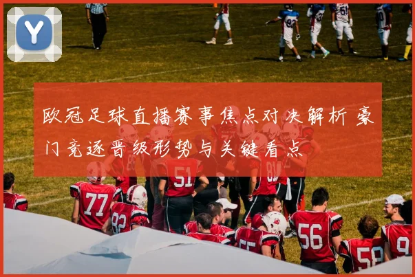 欧冠足球直播赛事焦点对决解析 豪门竞逐晋级形势与关键看点