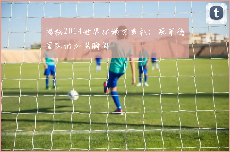 揭秘2014世界杯颁奖典礼：冠军德国队的加冕瞬间