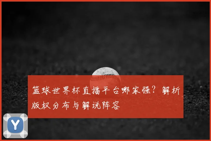 篮球世界杯直播平台哪家强？解析版权分布与解说阵容